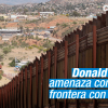donald trump amenaza con cerrar frontera con mexico